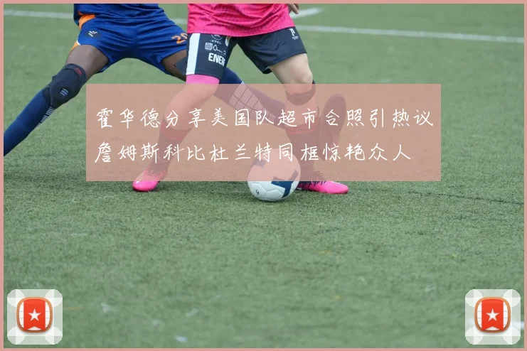 霍华德分享美国队超市合照引热议詹姆斯科比杜兰特同框惊艳众人