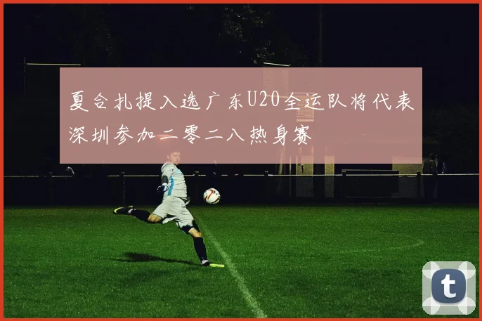 夏合扎提入选广东U20全运队将代表深圳参加二零二八热身赛