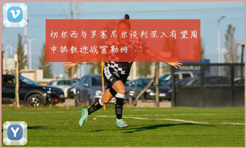 切尔西与罗塞尼尔谈判深入有望周中执教迎战富勒姆