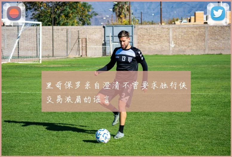 里奇保罗亲自澄清不曾要求独行侠交易浓眉的谣言