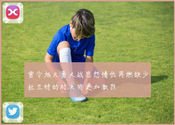 曾令旭火勇大战恩怨情仇再燃缺少杜兰特的对决将更加激烈