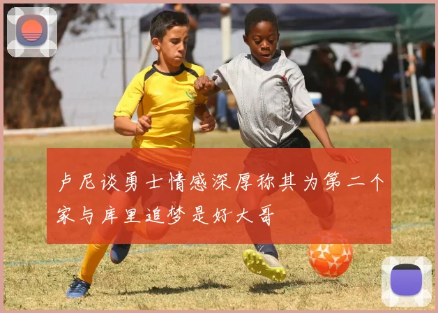 卢尼谈勇士情感深厚称其为第二个家与库里追梦是好大哥