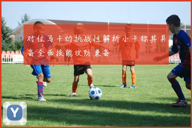 对位马卡的挑战性解析小卡称其具备全面技能攻防兼备
