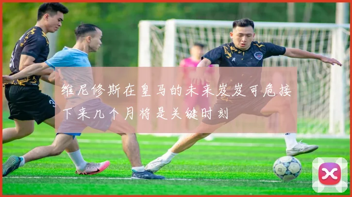 维尼修斯在皇马的未来岌岌可危接下来几个月将是关键时刻