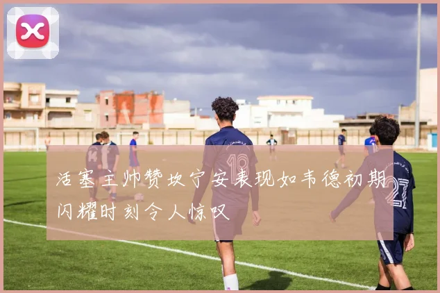 活塞主帅赞坎宁安表现如韦德初期闪耀时刻令人惊叹