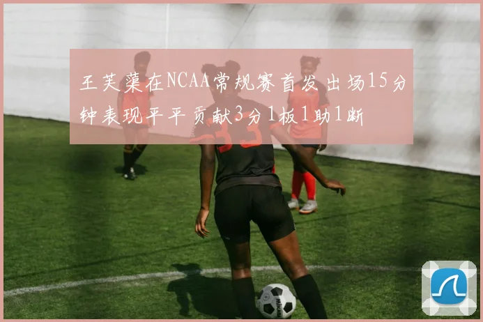 王芙蕖在NCAA常规赛首发出场15分钟表现平平贡献3分1板1助1断