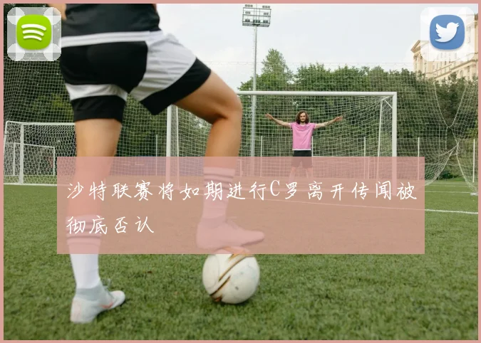 沙特联赛将如期进行C罗离开传闻被彻底否认