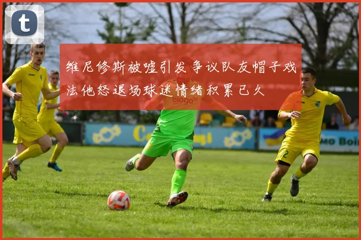 维尼修斯被嘘引发争议队友帽子戏法他怒退场球迷情绪积累已久