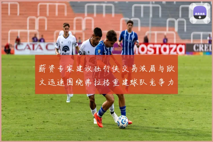 薪资专家建议独行侠交易浓眉与欧文迅速围绕弗拉格重建球队竞争力