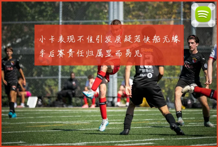 小卡表现不佳引发质疑若快船无缘季后赛责任归属显而易见