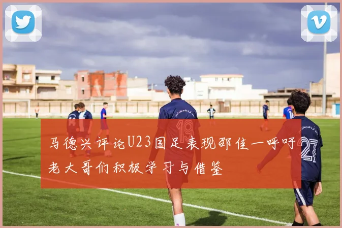 马德兴评论U23国足表现邵佳一呼吁老大哥们积极学习与借鉴