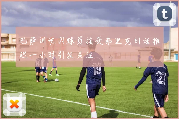 巴萨训练因球员接受弗里克训话推迟一小时引发关注