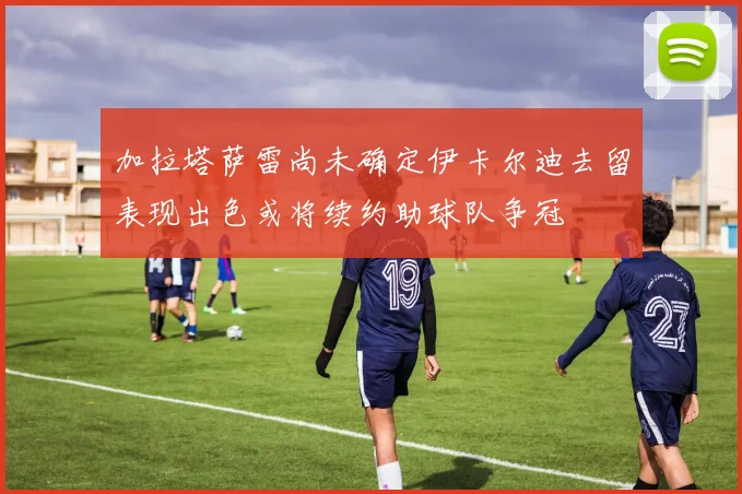 加拉塔萨雷尚未确定伊卡尔迪去留表现出色或将续约助球队争冠