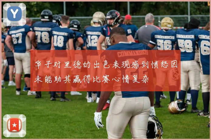 华子对里德的出色表现感到愤怒因未能助其赢得比赛心情复杂