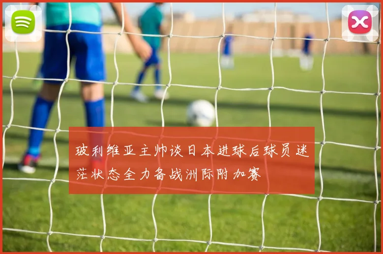 玻利维亚主帅谈日本进球后球员迷茫状态全力备战洲际附加赛