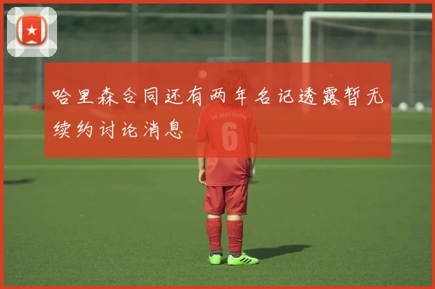哈里森合同还有两年名记透露暂无续约讨论消息