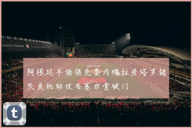 阿根廷半场领先委内瑞拉劳塔罗错失良机助攻洛塞尔索破门
