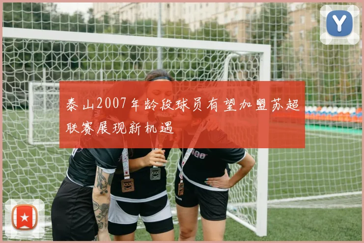 泰山2007年龄段球员有望加盟苏超联赛展现新机遇