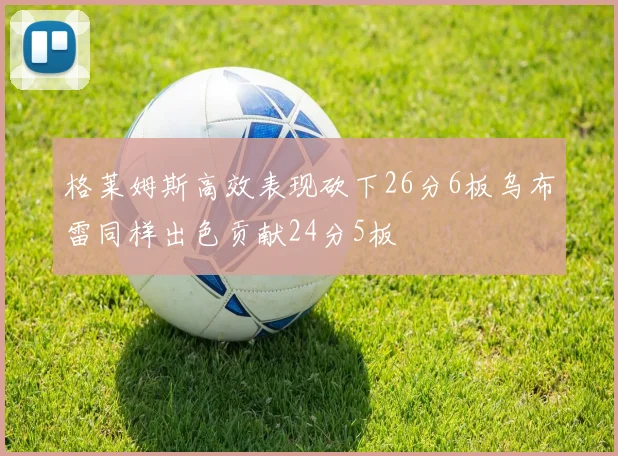 格莱姆斯高效表现砍下26分6板乌布雷同样出色贡献24分5板