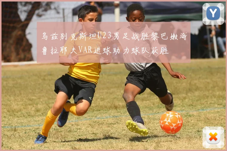 乌兹别克斯坦U23男足战胜黎巴嫩海鲁拉耶夫VAR进球助力球队获胜